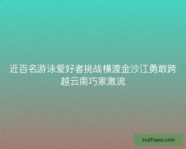 近百名游泳爱好者挑战横渡金沙江勇敢跨越云南巧家激流