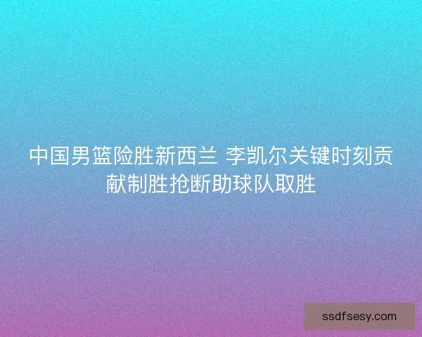 中国男篮险胜新西兰 李凯尔关键时刻贡献制胜抢断助球队取胜