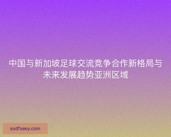 中国与新加坡足球交流竞争合作新格局与未来发展趋势亚洲区域 中国与新加坡足球交流竞争合作新格局与未来发展趋势亚洲区域
