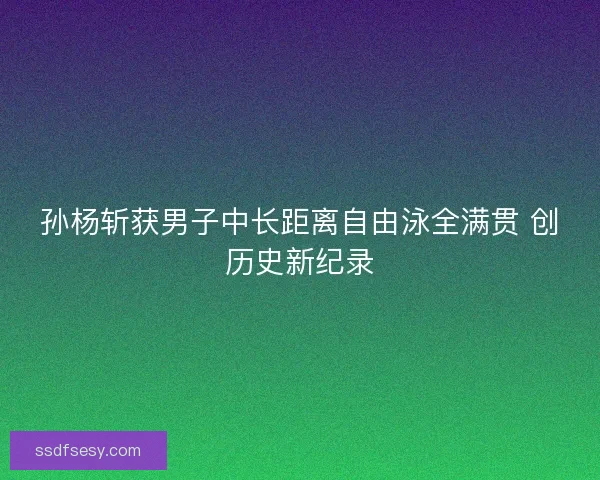 孙杨斩获男子中长距离自由泳全满贯 创历史新纪录