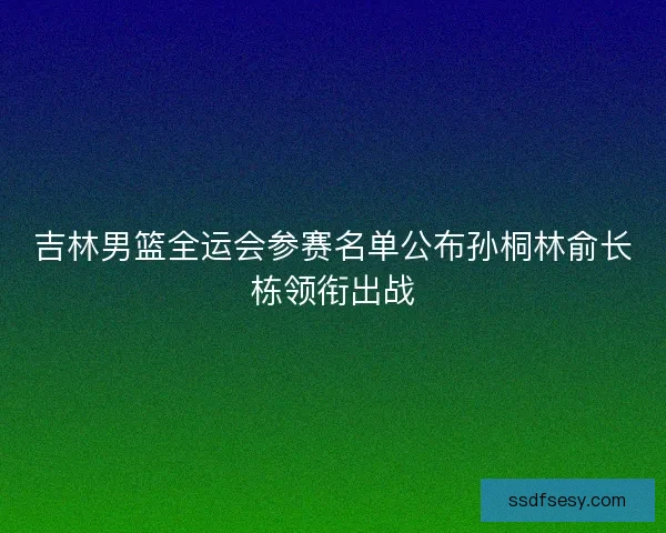 吉林男篮全运会参赛名单公布孙桐林俞长栋领衔出战