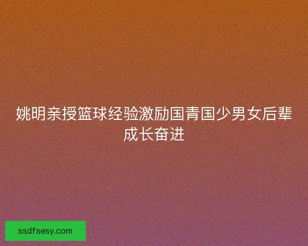 姚明亲授篮球经验激励国青国少男女后辈成长奋进