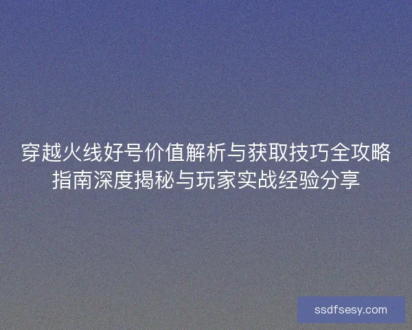 穿越火线好号价值解析与获取技巧全攻略指南深度揭秘与玩家实战经验分享