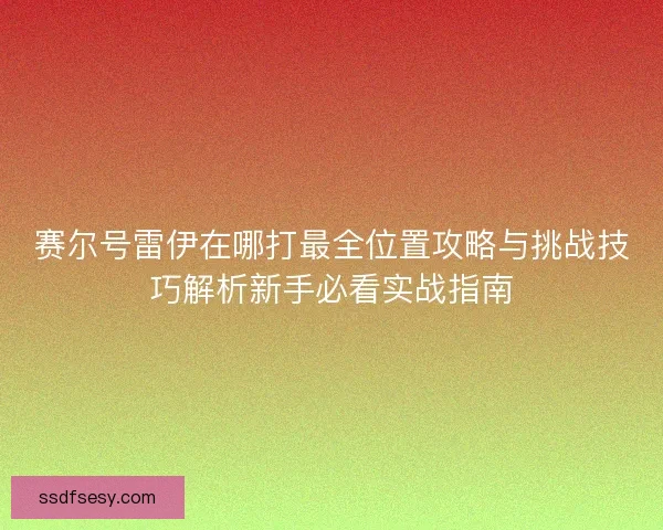 赛尔号雷伊在哪打最全位置攻略与挑战技巧解析新手必看实战指南