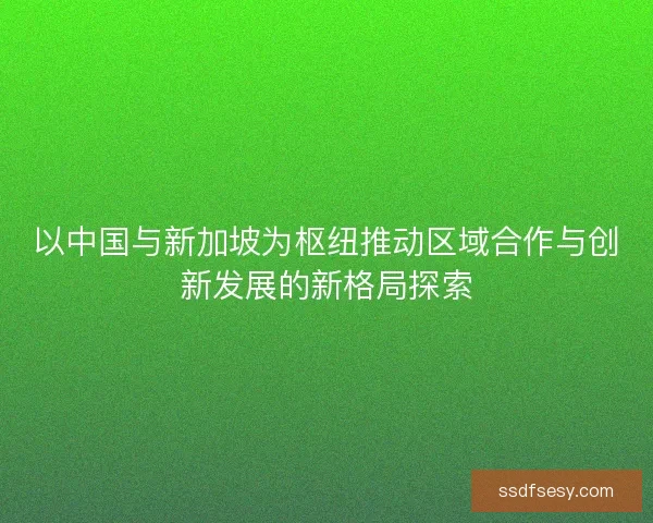 以中国与新加坡为枢纽推动区域合作与创新发展的新格局探索 以中国与新加坡为枢纽推动区域合作与创新发展的新格局探索