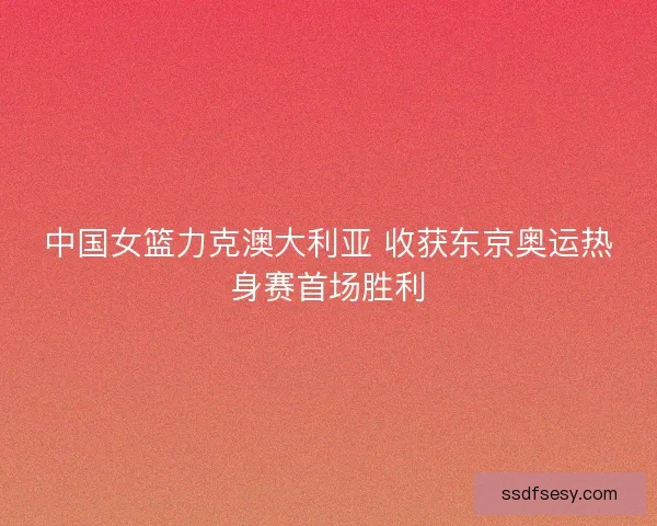 中国女篮力克澳大利亚 收获东京奥运热身赛首场胜利
