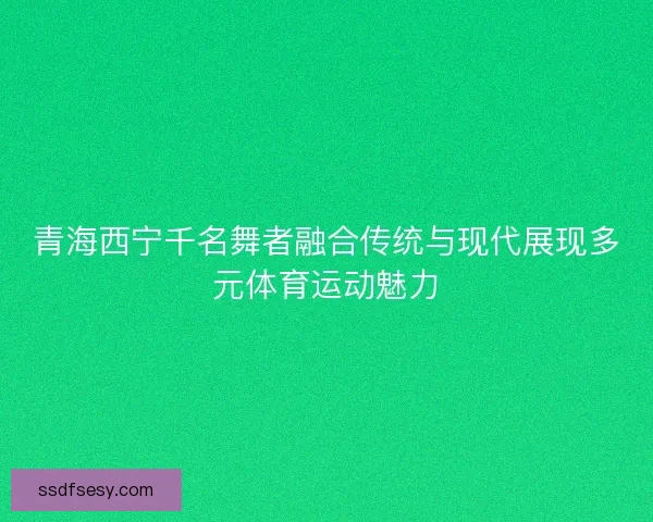 青海西宁千名舞者融合传统与现代展现多元体育运动魅力