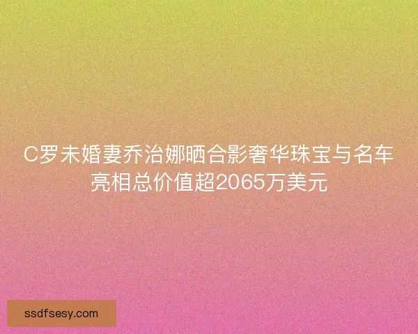 C罗未婚妻乔治娜晒合影奢华珠宝与名车亮相总价值超2065万美元