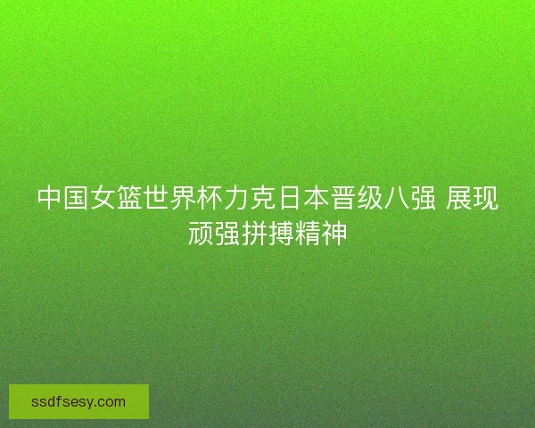 中国女篮世界杯力克日本晋级八强 展现顽强拼搏精神